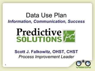 1
Data Use Plan
Information, Communication, Success
Scott J. Falkowitz, OHST, CHST
Process Improvement Leader
 