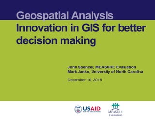 Geospatial Analysis
Innovation in GIS for better
decision making
John Spencer, MEASURE Evaluation
Mark Janko, University of North Carolina
December 10, 2015
 
