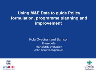 Using M&E Data to guide Policy formulation,  programme planning and improvement   Kola Oyediran and Samson Bamidele MEASURE Evaluation John Snow Incorporated 