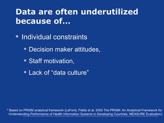 Data are often underutilized because of… Individual constraints Decision maker attitudes,  Staff motivation, Lack of “data culture” * Based on PRISM analytical framework (LaFond, Fields et al. 2005 The PRISM: An Analytical Framework for  Understanding Performance of Health Information Systems in Developing Countries. MEASURE Evaluation). 