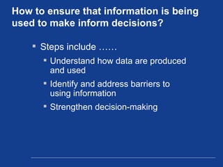 How to ensure that information is being used to make inform decisions? Steps include …… Understand how data are produced and used Identify and address barriers to using information Strengthen decision-making 