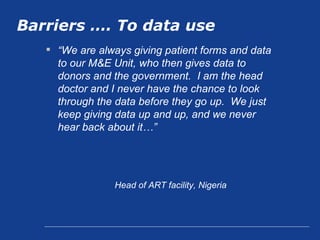 Barriers …. To data use “ We are always giving patient forms and data to our M&E Unit, who then gives data to donors and the government.  I am the head doctor and I never have the chance to look through the data before they go up.  We just keep giving data up and up, and we never hear back about it…”   Head of ART facility, Nigeria 