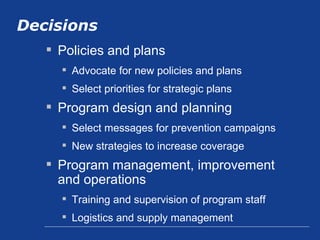 Decisions Policies and plans Advocate for new policies and plans Select priorities for strategic plans Program design and planning Select messages for prevention campaigns New strategies to increase coverage Program management, improvement and operations Training and supervision of program staff Logistics and supply management 