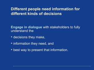 Different people need information for different kinds of decisions Engage in dialogue  with stakeholders to fully understand the  decisions they make,  information they need, and  best way to present that information. 
