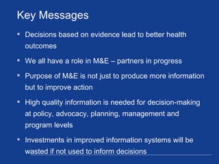 Decisions based on evidence lead to better health outcomes  We all have a role in M&E – partners in progress Purpose of M&E is not just to produce more information but to improve action  High quality information is needed for decision-making at policy, advocacy, planning, management and program levels Investments in improved information systems will be wasted if not used to inform decisions Key Messages 