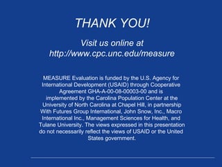 THANK YOU! Visit us online at http://www.cpc.unc.edu/measure MEASURE Evaluation is funded by the U.S. Agency for  International Development (USAID) through Cooperative  Agreement GHA-A-00-08-00003-00 and is  implemented by the Carolina Population Center at the University of North Carolina at Chapel Hill, in partnership With Futures Group International, John Snow, Inc., Macro  International Inc., Management Sciences for Health, and  Tulane University. The views expressed in this presentation do not necessarily reflect the views of USAID or the United  States government. 