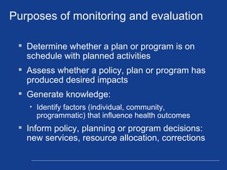Purposes of monitoring and evaluation Determine whether a plan or program is on schedule with planned activities Assess whether a policy, plan or program has produced desired impacts Generate knowledge:  Identify factors (individual, community, programmatic) that influence health outcomes Inform policy, planning or program decisions: new services, resource allocation, corrections 