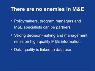 There are no enemies in M&E Policymakers, program managers and M&E specialists can be partners Strong decision-making and management relies on high quality M&E information Data quality is linked to data use 