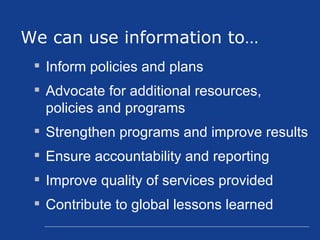 Inform policies and plans  Advocate for additional resources, policies and programs  Strengthen programs and improve results  Ensure accountability and reporting Improve quality of services provided Contribute to global lessons learned We can use information to… 