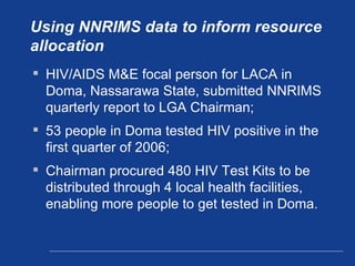 Using NNRIMS data to inform resource allocation HIV/AIDS M&E focal person for LACA in Doma, Nassarawa State, submitted NNRIMS quarterly report to LGA Chairman;  53 people in Doma tested HIV positive in the first quarter of 2006; Chairman procured 480 HIV Test Kits to be distributed through 4 local health facilities, enabling more people to get tested in Doma. 