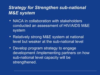 Strategy for Strengthen sub-national M&E system NACA in collaboration with stakeholders conducted an assessment of HIV/AIDS M&E system Relatively strong M&E system at national level but weaker at the sub-national level  Develop program strategy to engage development /implementing partners on how sub-national level capacity will be strengthened.  