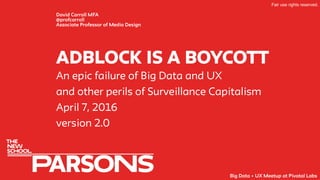adblock IS A boycOTT
David Carroll MFA
@profcarroll
Associate Professor of Media Design
An epic failure of Big Data and UX
and other perils of Surveillance Capitalism
April 7, 2016
version 2.0
Fair use rights reserved.
Big Data + UX Meetup at Pivotal Labs
 