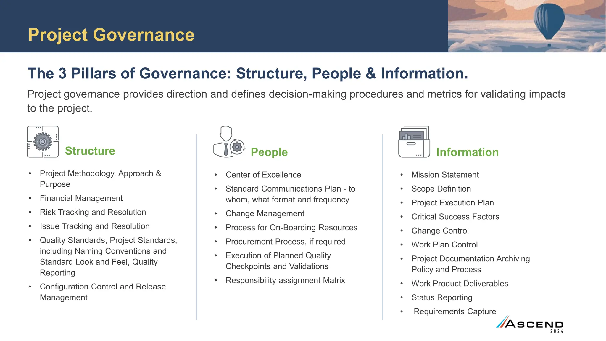 Project Governance
The 3 Pillars of Governance: Structure, People & Information.
Project governance provides direction and defines decision-making procedures and metrics for validating impacts
to the project.
Structure
• Project Methodology, Approach &
Purpose
• Financial Management
• Risk Tracking and Resolution
• Issue Tracking and Resolution
• Quality Standards, Project Standards,
including Naming Conventions and
Standard Look and Feel, Quality
Reporting
• Configuration Control and Release
Management
People
• Center of Excellence
• Standard Communications Plan - to
whom, what format and frequency
• Change Management
• Process for On-Boarding Resources
• Procurement Process, if required
• Execution of Planned Quality
Checkpoints and Validations
• Responsibility assignment Matrix
Information
• Mission Statement
• Scope Definition
• Project Execution Plan
• Critical Success Factors
• Change Control
• Work Plan Control
• Project Documentation Archiving
Policy and Process
• Work Product Deliverables
• Status Reporting
• Requirements Capture
 