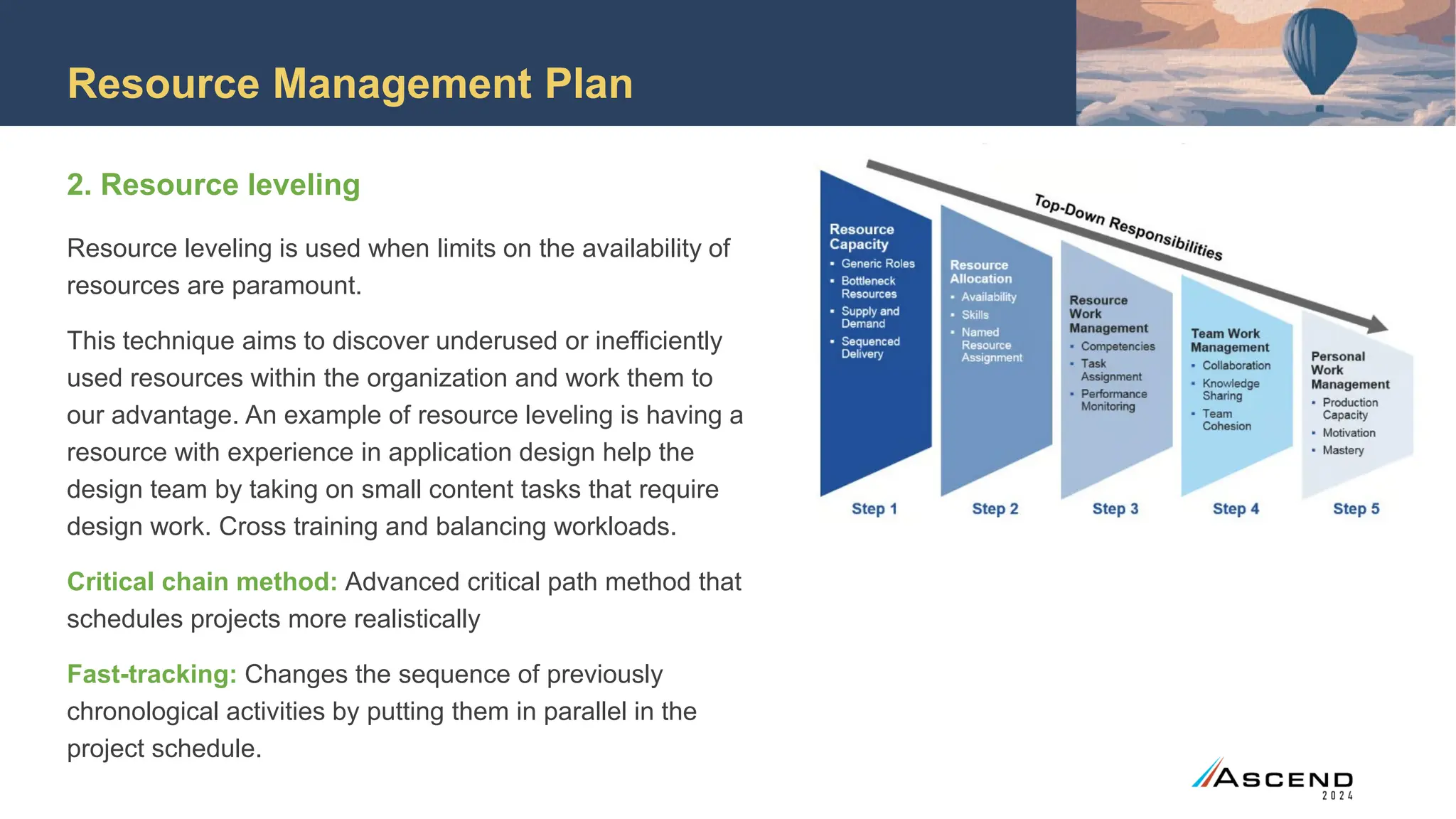Resource Management Plan
2. Resource leveling
Resource leveling is used when limits on the availability of
resources are paramount.
This technique aims to discover underused or inefficiently
used resources within the organization and work them to
our advantage. An example of resource leveling is having a
resource with experience in application design help the
design team by taking on small content tasks that require
design work. Cross training and balancing workloads.
Critical chain method: Advanced critical path method that
schedules projects more realistically
Fast-tracking: Changes the sequence of previously
chronological activities by putting them in parallel in the
project schedule.
 