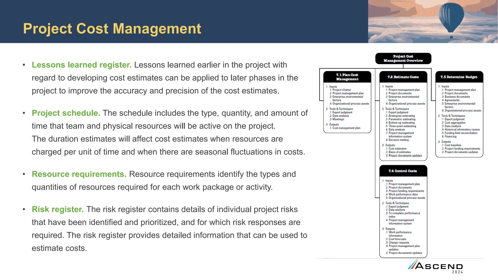 Project Cost Management
• Lessons learned register. Lessons learned earlier in the project with
regard to developing cost estimates can be applied to later phases in the
project to improve the accuracy and precision of the cost estimates.
• Project schedule. The schedule includes the type, quantity, and amount of
time that team and physical resources will be active on the project.
The duration estimates will affect cost estimates when resources are
charged per unit of time and when there are seasonal fluctuations in costs.
• Resource requirements. Resource requirements identify the types and
quantities of resources required for each work package or activity.
• Risk register. The risk register contains details of individual project risks
that have been identified and prioritized, and for which risk responses are
required. The risk register provides detailed information that can be used to
estimate costs.
 
