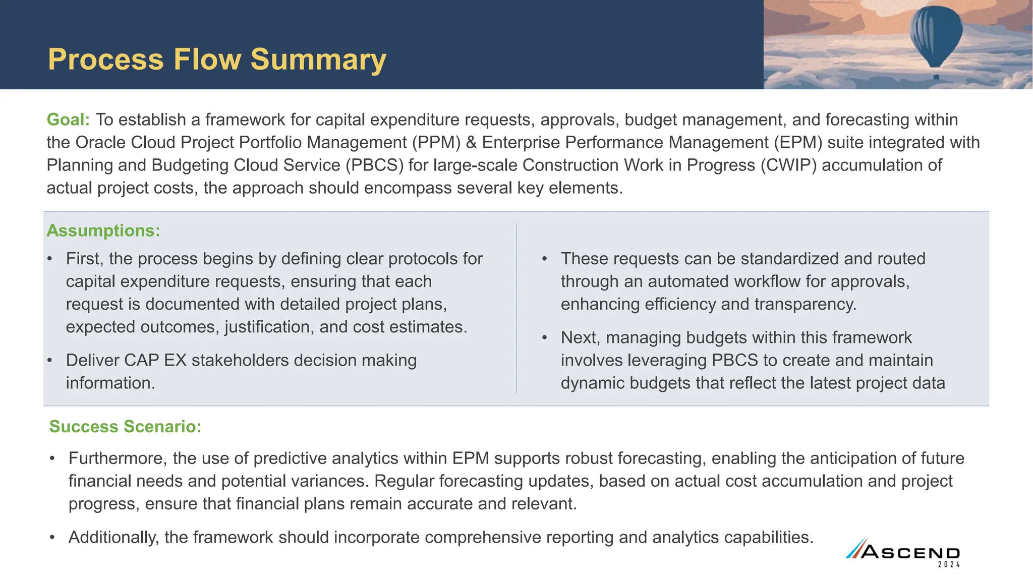 Process Flow Summary
Goal: To establish a framework for capital expenditure requests, approvals, budget management, and forecasting within
the Oracle Cloud Project Portfolio Management (PPM) & Enterprise Performance Management (EPM) suite integrated with
Planning and Budgeting Cloud Service (PBCS) for large-scale Construction Work in Progress (CWIP) accumulation of
actual project costs, the approach should encompass several key elements.
Success Scenario:
• Furthermore, the use of predictive analytics within EPM supports robust forecasting, enabling the anticipation of future
financial needs and potential variances. Regular forecasting updates, based on actual cost accumulation and project
progress, ensure that financial plans remain accurate and relevant.
• Additionally, the framework should incorporate comprehensive reporting and analytics capabilities.
• First, the process begins by defining clear protocols for
capital expenditure requests, ensuring that each
request is documented with detailed project plans,
expected outcomes, justification, and cost estimates.
• Deliver CAP EX stakeholders decision making
information.
• These requests can be standardized and routed
through an automated workflow for approvals,
enhancing efficiency and transparency.
• Next, managing budgets within this framework
involves leveraging PBCS to create and maintain
dynamic budgets that reflect the latest project data
Assumptions:
 