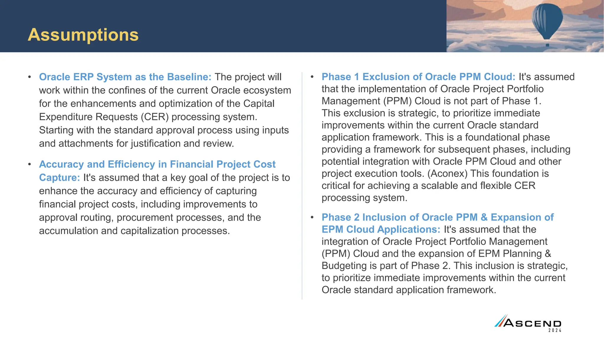 Assumptions
• Oracle ERP System as the Baseline: The project will
work within the confines of the current Oracle ecosystem
for the enhancements and optimization of the Capital
Expenditure Requests (CER) processing system.
Starting with the standard approval process using inputs
and attachments for justification and review.
• Accuracy and Efficiency in Financial Project Cost
Capture: It's assumed that a key goal of the project is to
enhance the accuracy and efficiency of capturing
financial project costs, including improvements to
approval routing, procurement processes, and the
accumulation and capitalization processes.
• Phase 1 Exclusion of Oracle PPM Cloud: It's assumed
that the implementation of Oracle Project Portfolio
Management (PPM) Cloud is not part of Phase 1.
This exclusion is strategic, to prioritize immediate
improvements within the current Oracle standard
application framework. This is a foundational phase
providing a framework for subsequent phases, including
potential integration with Oracle PPM Cloud and other
project execution tools. (Aconex) This foundation is
critical for achieving a scalable and flexible CER
processing system.
• Phase 2 Inclusion of Oracle PPM & Expansion of
EPM Cloud Applications: It's assumed that the
integration of Oracle Project Portfolio Management
(PPM) Cloud and the expansion of EPM Planning &
Budgeting is part of Phase 2. This inclusion is strategic,
to prioritize immediate improvements within the current
Oracle standard application framework.
 