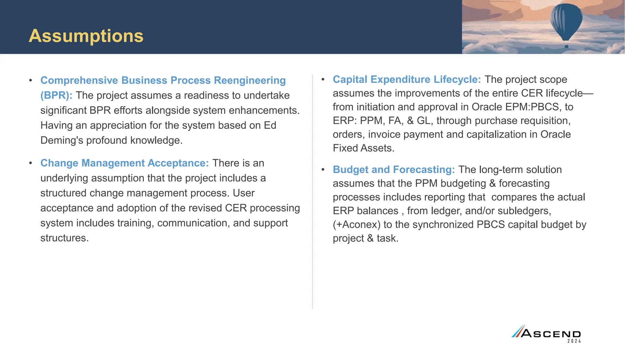 Assumptions
• Comprehensive Business Process Reengineering
(BPR): The project assumes a readiness to undertake
significant BPR efforts alongside system enhancements.
Having an appreciation for the system based on Ed
Deming's profound knowledge.
• Change Management Acceptance: There is an
underlying assumption that the project includes a
structured change management process. User
acceptance and adoption of the revised CER processing
system includes training, communication, and support
structures.
• Capital Expenditure Lifecycle: The project scope
assumes the improvements of the entire CER lifecycle—
from initiation and approval in Oracle EPM:PBCS, to
ERP: PPM, FA, & GL, through purchase requisition,
orders, invoice payment and capitalization in Oracle
Fixed Assets.
• Budget and Forecasting: The long-term solution
assumes that the PPM budgeting & forecasting
processes includes reporting that compares the actual
ERP balances , from ledger, and/or subledgers,
(+Aconex) to the synchronized PBCS capital budget by
project & task.
 