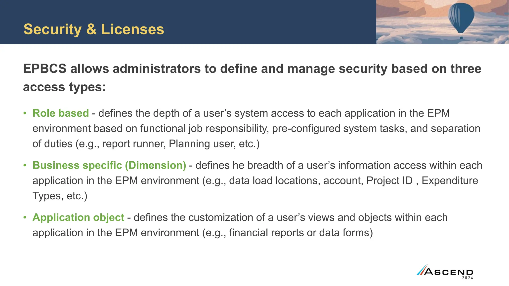 Security & Licenses
EPBCS allows administrators to define and manage security based on three
access types:
• Role based - defines the depth of a user’s system access to each application in the EPM
environment based on functional job responsibility, pre-configured system tasks, and separation
of duties (e.g., report runner, Planning user, etc.)
• Business specific (Dimension) - defines he breadth of a user’s information access within each
application in the EPM environment (e.g., data load locations, account, Project ID , Expenditure
Types, etc.)
• Application object - defines the customization of a user’s views and objects within each
application in the EPM environment (e.g., financial reports or data forms)
 