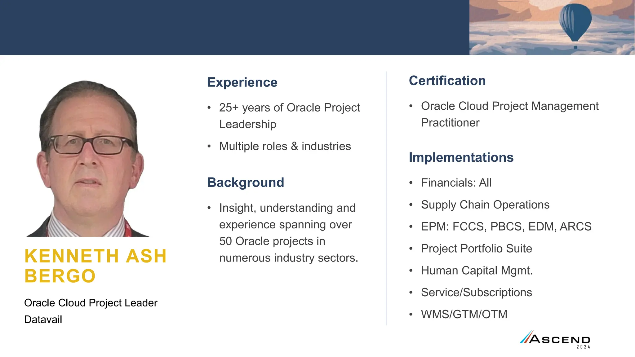 Certification
• Oracle Cloud Project Management
Practitioner
Implementations
• Financials: All
• Supply Chain Operations
• EPM: FCCS, PBCS, EDM, ARCS
• Project Portfolio Suite
• Human Capital Mgmt.
• Service/Subscriptions
• WMS/GTM/OTM
KENNETH ASH
BERGO
Experience
• 25+ years of Oracle Project
Leadership
• Multiple roles & industries
Background
• Insight, understanding and
experience spanning over
50 Oracle projects in
numerous industry sectors.
Oracle Cloud Project Leader
Datavail
 