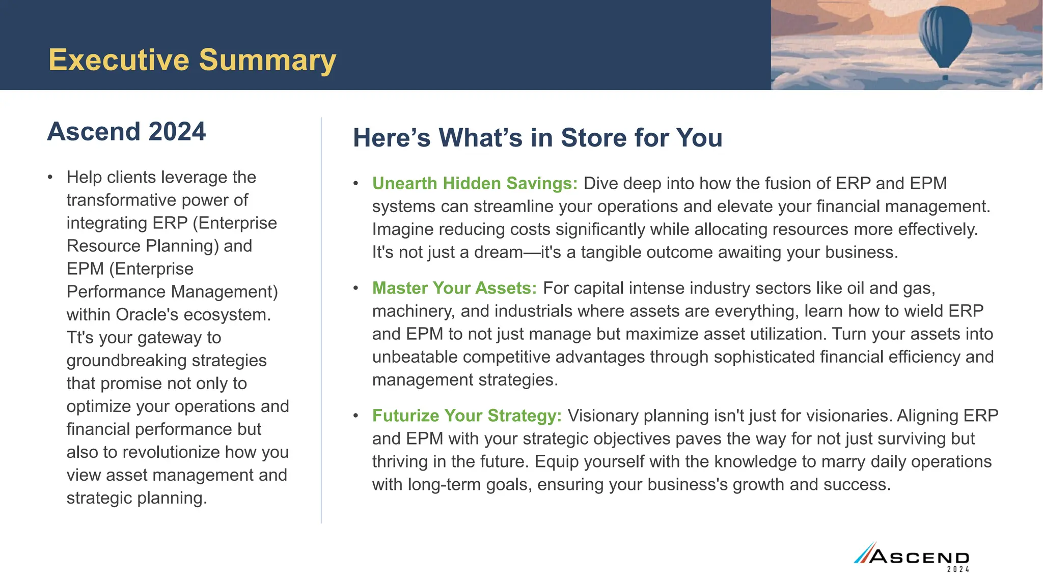Executive Summary
Ascend 2024
• Help clients leverage the
transformative power of
integrating ERP (Enterprise
Resource Planning) and
EPM (Enterprise
Performance Management)
within Oracle's ecosystem.
Tt's your gateway to
groundbreaking strategies
that promise not only to
optimize your operations and
financial performance but
also to revolutionize how you
view asset management and
strategic planning.
Here’s What’s in Store for You
• Unearth Hidden Savings: Dive deep into how the fusion of ERP and EPM
systems can streamline your operations and elevate your financial management.
Imagine reducing costs significantly while allocating resources more effectively.
It's not just a dream—it's a tangible outcome awaiting your business.
• Master Your Assets: For capital intense industry sectors like oil and gas,
machinery, and industrials where assets are everything, learn how to wield ERP
and EPM to not just manage but maximize asset utilization. Turn your assets into
unbeatable competitive advantages through sophisticated financial efficiency and
management strategies.
• Futurize Your Strategy: Visionary planning isn't just for visionaries. Aligning ERP
and EPM with your strategic objectives paves the way for not just surviving but
thriving in the future. Equip yourself with the knowledge to marry daily operations
with long-term goals, ensuring your business's growth and success.
 