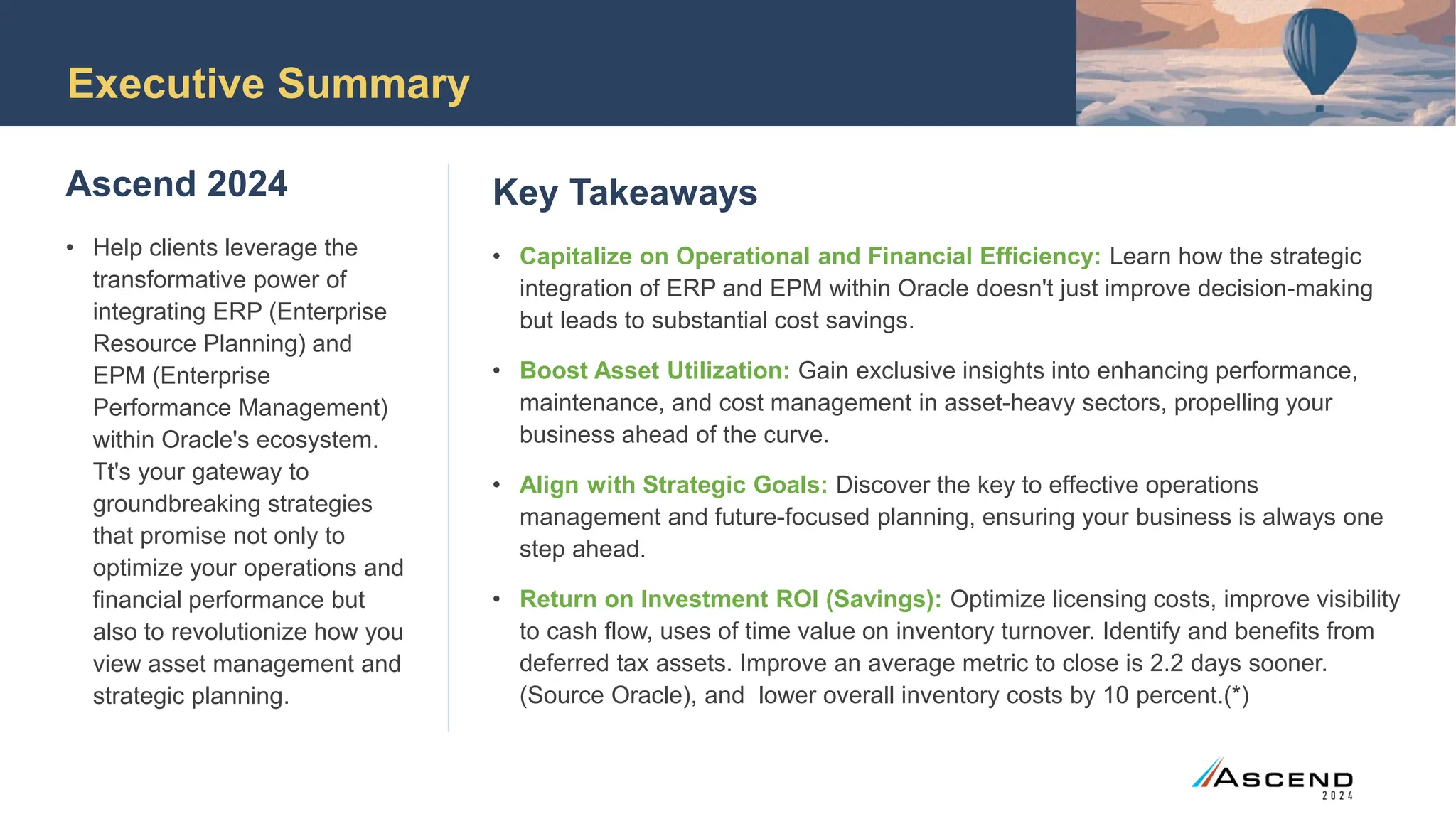 Executive Summary
Ascend 2024
• Help clients leverage the
transformative power of
integrating ERP (Enterprise
Resource Planning) and
EPM (Enterprise
Performance Management)
within Oracle's ecosystem.
Tt's your gateway to
groundbreaking strategies
that promise not only to
optimize your operations and
financial performance but
also to revolutionize how you
view asset management and
strategic planning.
Key Takeaways
• Capitalize on Operational and Financial Efficiency: Learn how the strategic
integration of ERP and EPM within Oracle doesn't just improve decision-making
but leads to substantial cost savings.
• Boost Asset Utilization: Gain exclusive insights into enhancing performance,
maintenance, and cost management in asset-heavy sectors, propelling your
business ahead of the curve.
• Align with Strategic Goals: Discover the key to effective operations
management and future-focused planning, ensuring your business is always one
step ahead.
• Return on Investment ROI (Savings): Optimize licensing costs, improve visibility
to cash flow, uses of time value on inventory turnover. Identify and benefits from
deferred tax assets. Improve an average metric to close is 2.2 days sooner.
(Source Oracle), and lower overall inventory costs by 10 percent.(*)
 