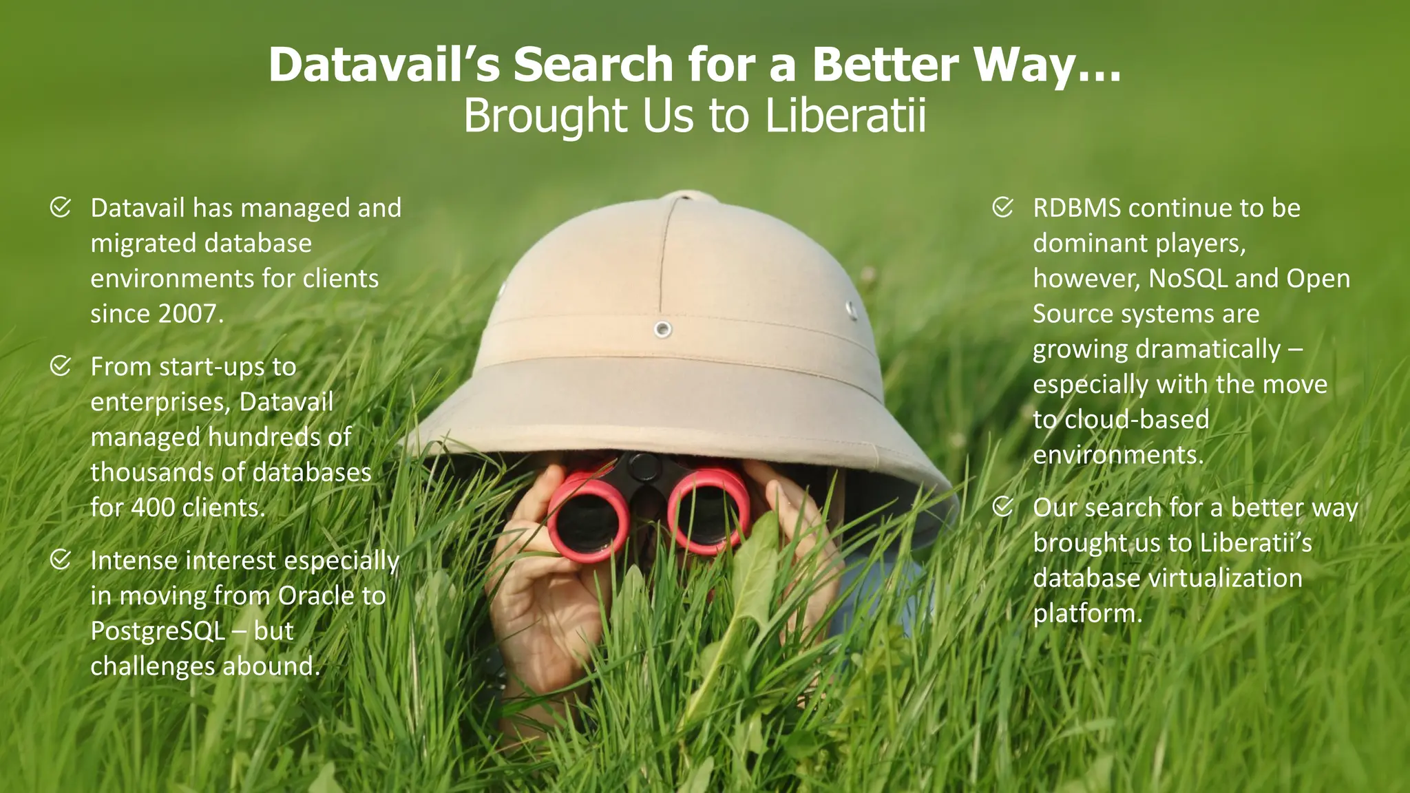 Datavail’s Search for a Better Way… Brought Us to Liberatii Datavail has managed and migrated database environments for clients since 2007. From start-ups to enterprises, Datavail managed hundreds of thousands of databases for 400 clients. Intense interest especially in moving from Oracle to PostgreSQL – but challenges abound. RDBMS continue to be dominant players, however, NoSQL and Open Source systems are growing dramatically – especially with the move to cloud-based environments. Our search for a better way brought us to Liberatii’s database virtualization platform. 