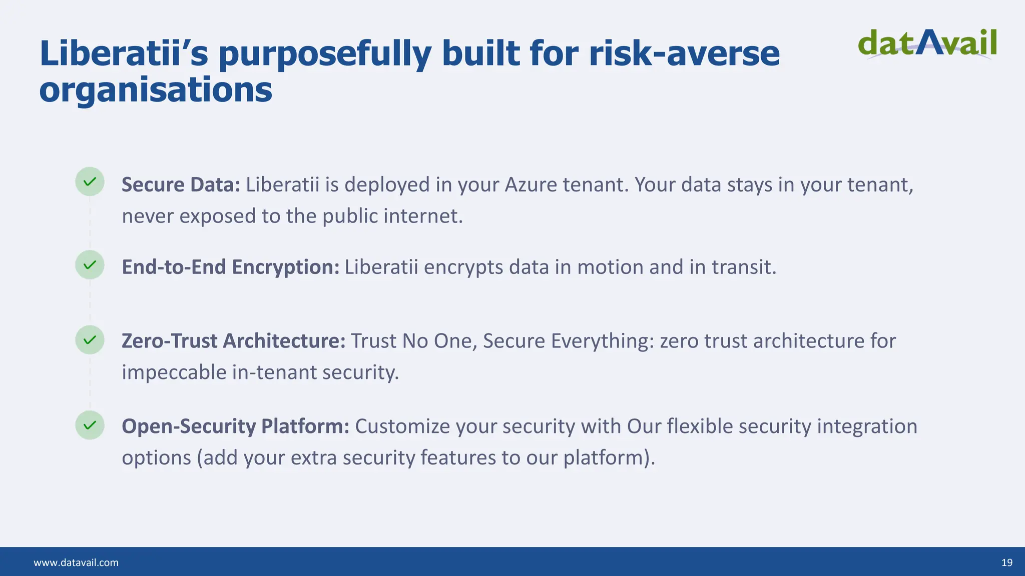 www.datavail.com 19 Liberatii’s purposefully built for risk-averse organisations Secure Data: Liberatii is deployed in your Azure tenant. Your data stays in your tenant, never exposed to the public internet. End-to-End Encryption: Liberatii encrypts data in motion and in transit. Zero-Trust Architecture: Trust No One, Secure Everything: zero trust architecture for impeccable in-tenant security. Open-Security Platform: Customize your security with Our flexible security integration options (add your extra security features to our platform). 