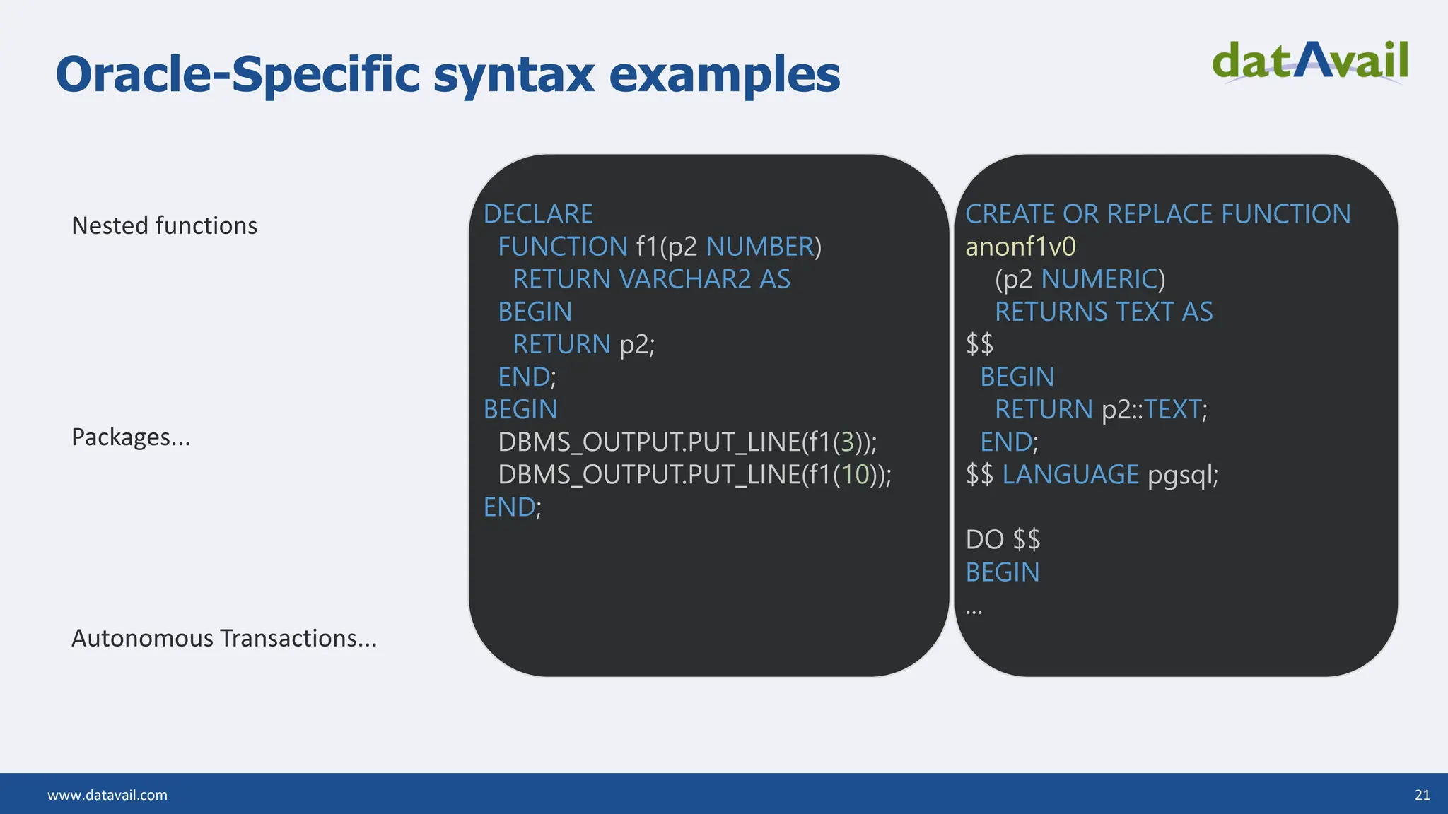 www.datavail.com 21 Oracle-Specific syntax examples Nested functions Packages... Autonomous Transactions... DECLARE FUNCTION f1(p2 NUMBER) RETURN VARCHAR2 AS BEGIN RETURN p2; END; BEGIN DBMS_OUTPUT.PUT_LINE(f1(3)); DBMS_OUTPUT.PUT_LINE(f1(10)); END; CREATE OR REPLACE FUNCTION anonf1v0 (p2 NUMERIC) RETURNS TEXT AS $$ BEGIN RETURN p2::TEXT; END; $$ LANGUAGE pgsql; DO $$ BEGIN ... 