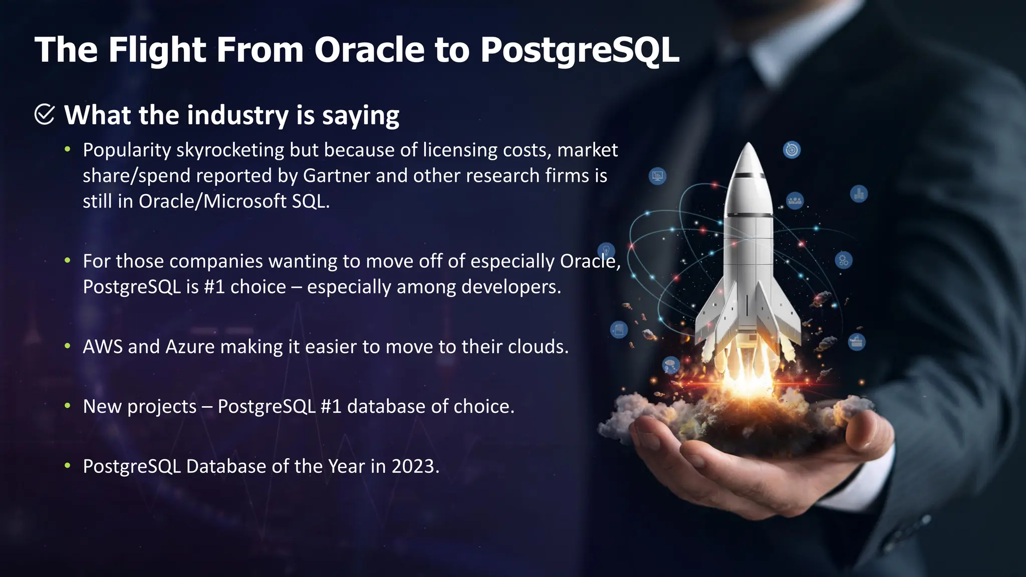 What the industry is saying • Popularity skyrocketing but because of licensing costs, market share/spend reported by Gartner and other research firms is still in Oracle/Microsoft SQL. • For those companies wanting to move off of especially Oracle, PostgreSQL is #1 choice – especially among developers. • AWS and Azure making it easier to move to their clouds. • New projects – PostgreSQL #1 database of choice. • PostgreSQL Database of the Year in 2023. The Flight From Oracle to PostgreSQL 