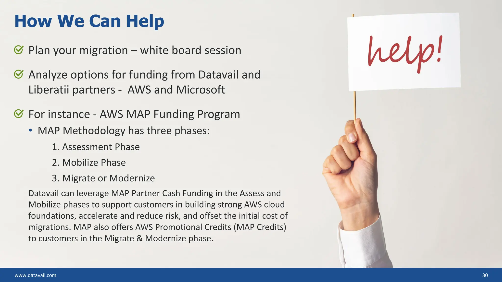 www.datavail.com 30 Plan your migration – white board session Analyze options for funding from Datavail and Liberatii partners - AWS and Microsoft For instance - AWS MAP Funding Program • MAP Methodology has three phases: 1. Assessment Phase 2. Mobilize Phase 3. Migrate or Modernize Datavail can leverage MAP Partner Cash Funding in the Assess and Mobilize phases to support customers in building strong AWS cloud foundations, accelerate and reduce risk, and offset the initial cost of migrations. MAP also offers AWS Promotional Credits (MAP Credits) to customers in the Migrate & Modernize phase. How We Can Help 