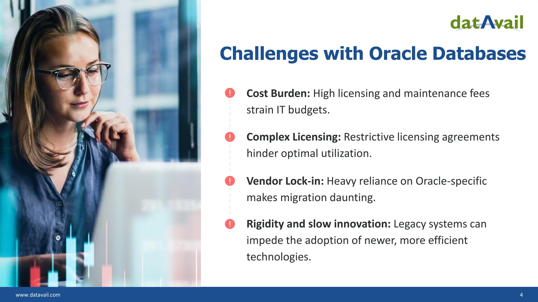 www.datavail.com 4 Challenges with Oracle Databases Cost Burden: High licensing and maintenance fees strain IT budgets. Complex Licensing: Restrictive licensing agreements hinder optimal utilization. Vendor Lock-in: Heavy reliance on Oracle-specific makes migration daunting. Rigidity and slow innovation: Legacy systems can impede the adoption of newer, more efficient technologies. 
