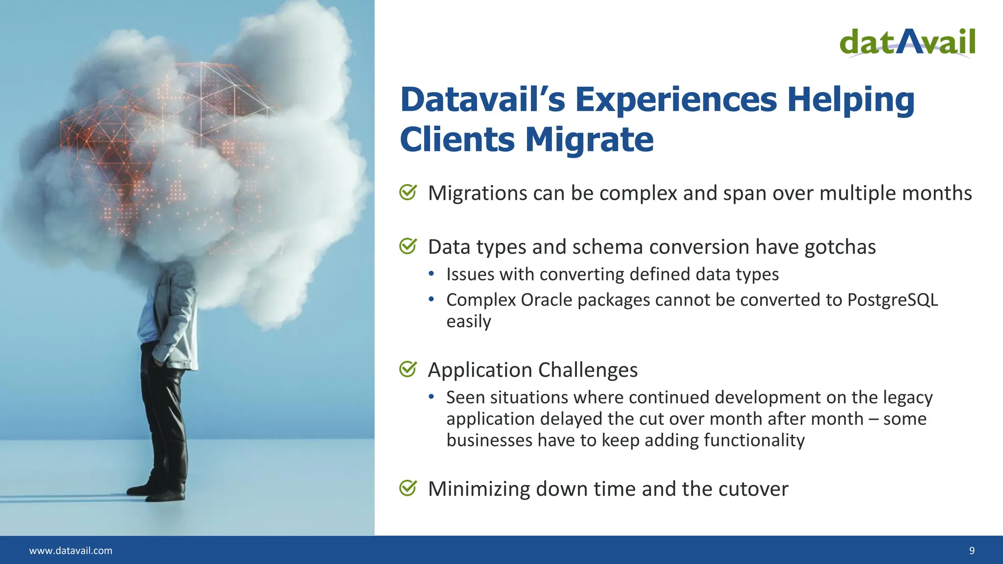www.datavail.com 9 Datavail’s Experiences Helping Clients Migrate Migrations can be complex and span over multiple months Data types and schema conversion have gotchas • Issues with converting defined data types • Complex Oracle packages cannot be converted to PostgreSQL easily Application Challenges • Seen situations where continued development on the legacy application delayed the cut over month after month – some businesses have to keep adding functionality Minimizing down time and the cutover 