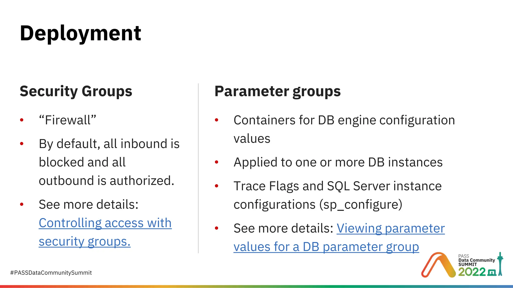#PASSDataCommunitySummit Deployment Security Groups • “Firewall” • By default, all inbound is blocked and all outbound is authorized. • See more details: Controlling access with security groups. Parameter groups • Containers for DB engine configuration values • Applied to one or more DB instances • Trace Flags and SQL Server instance configurations (sp_configure) • See more details: Viewing parameter values for a DB parameter group 