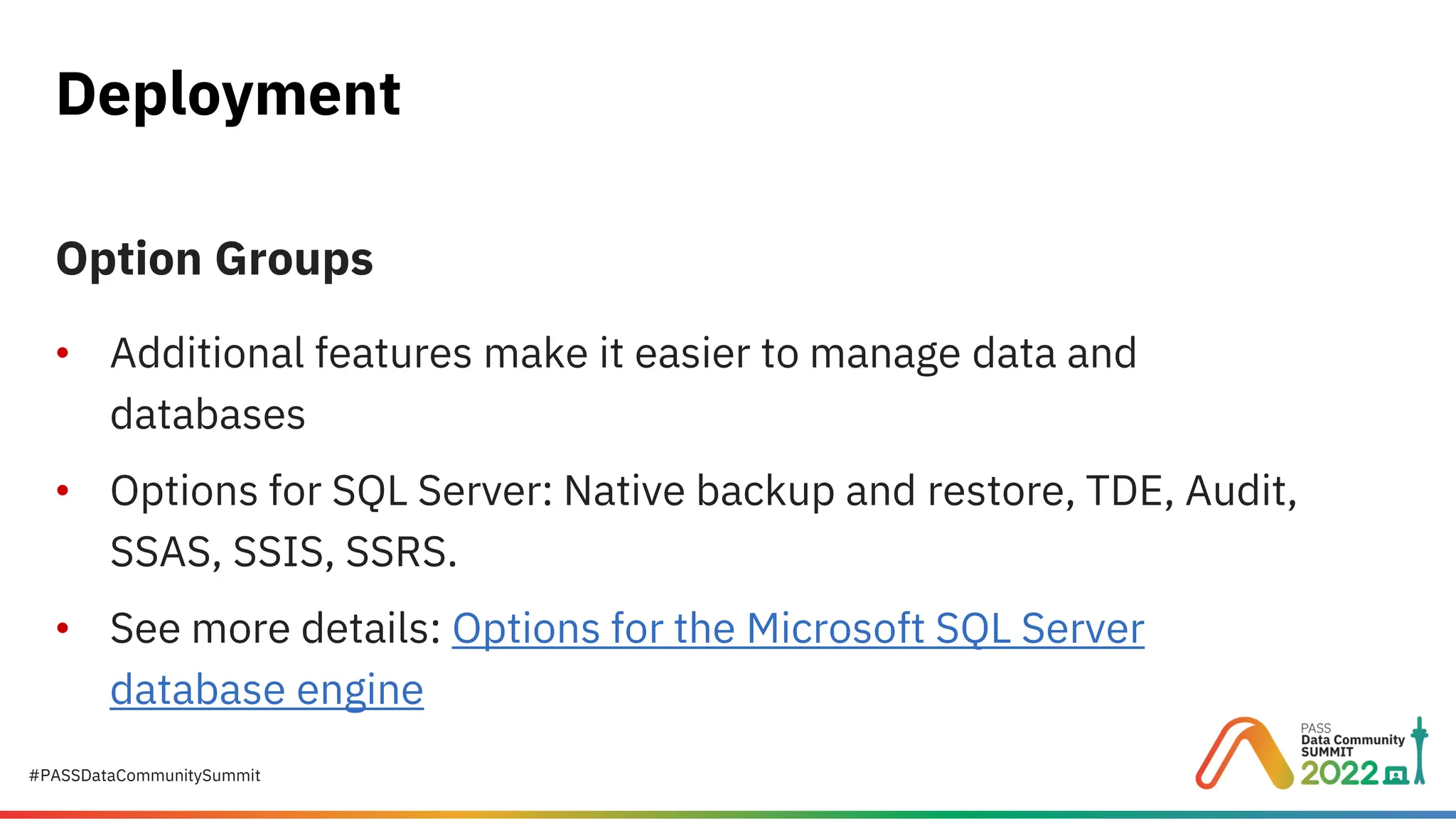 #PASSDataCommunitySummit Option Groups • Additional features make it easier to manage data and databases • Options for SQL Server: Native backup and restore, TDE, Audit, SSAS, SSIS, SSRS. • See more details: Options for the Microsoft SQL Server database engine Deployment 