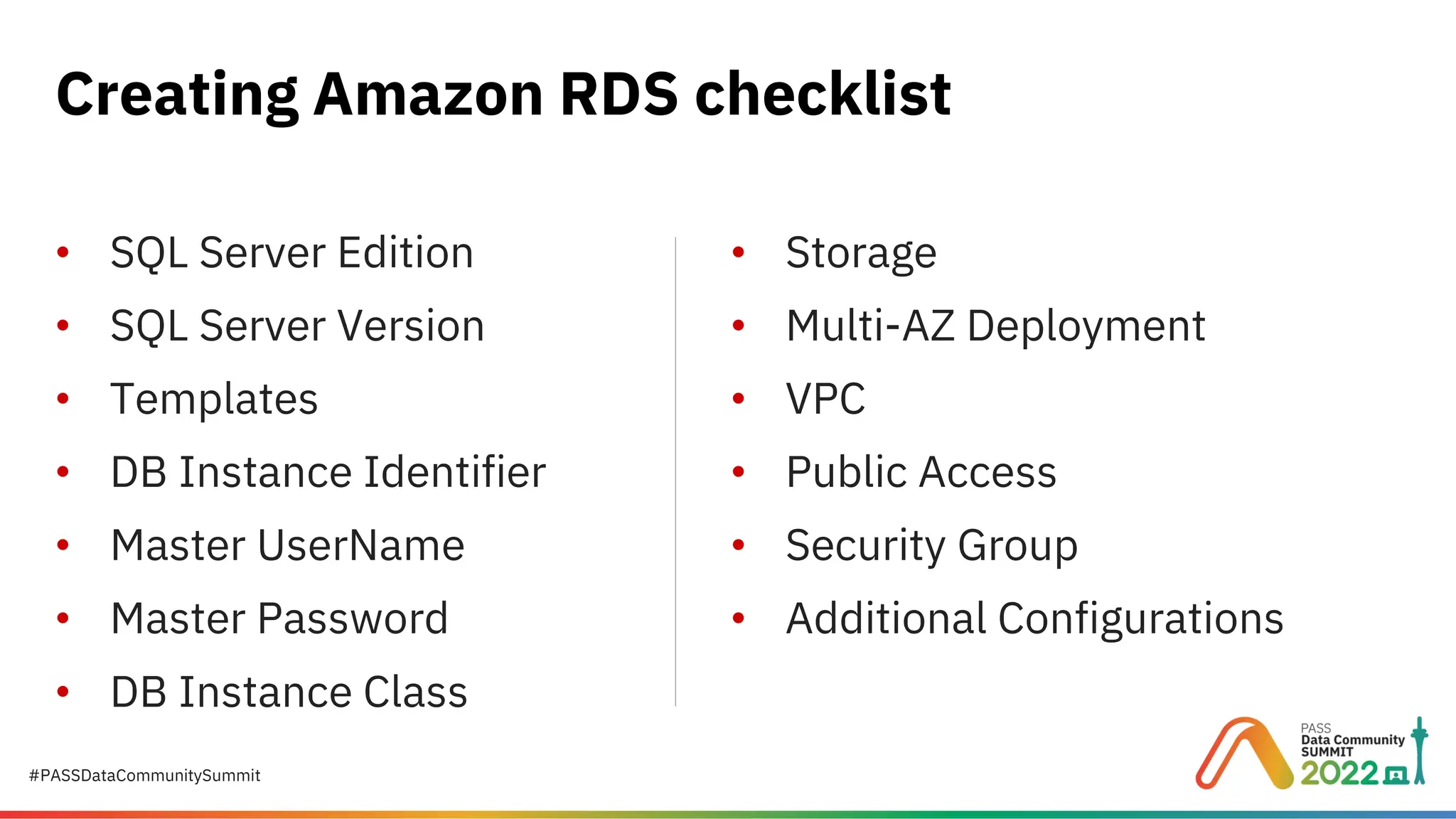 #PASSDataCommunitySummit Creating Amazon RDS checklist • SQL Server Edition • SQL Server Version • Templates • DB Instance Identifier • Master UserName • Master Password • DB Instance Class • Storage • Multi-AZ Deployment • VPC • Public Access • Security Group • Additional Configurations 