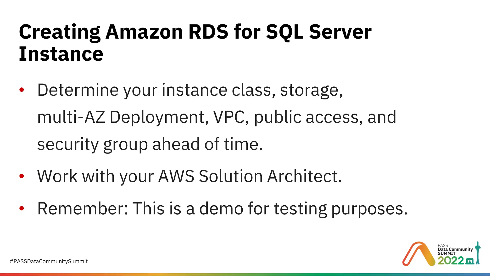 #PASSDataCommunitySummit • Determine your instance class, storage, multi-AZ Deployment, VPC, public access, and security group ahead of time. • Work with your AWS Solution Architect. • Remember: This is a demo for testing purposes. Creating Amazon RDS for SQL Server Instance 