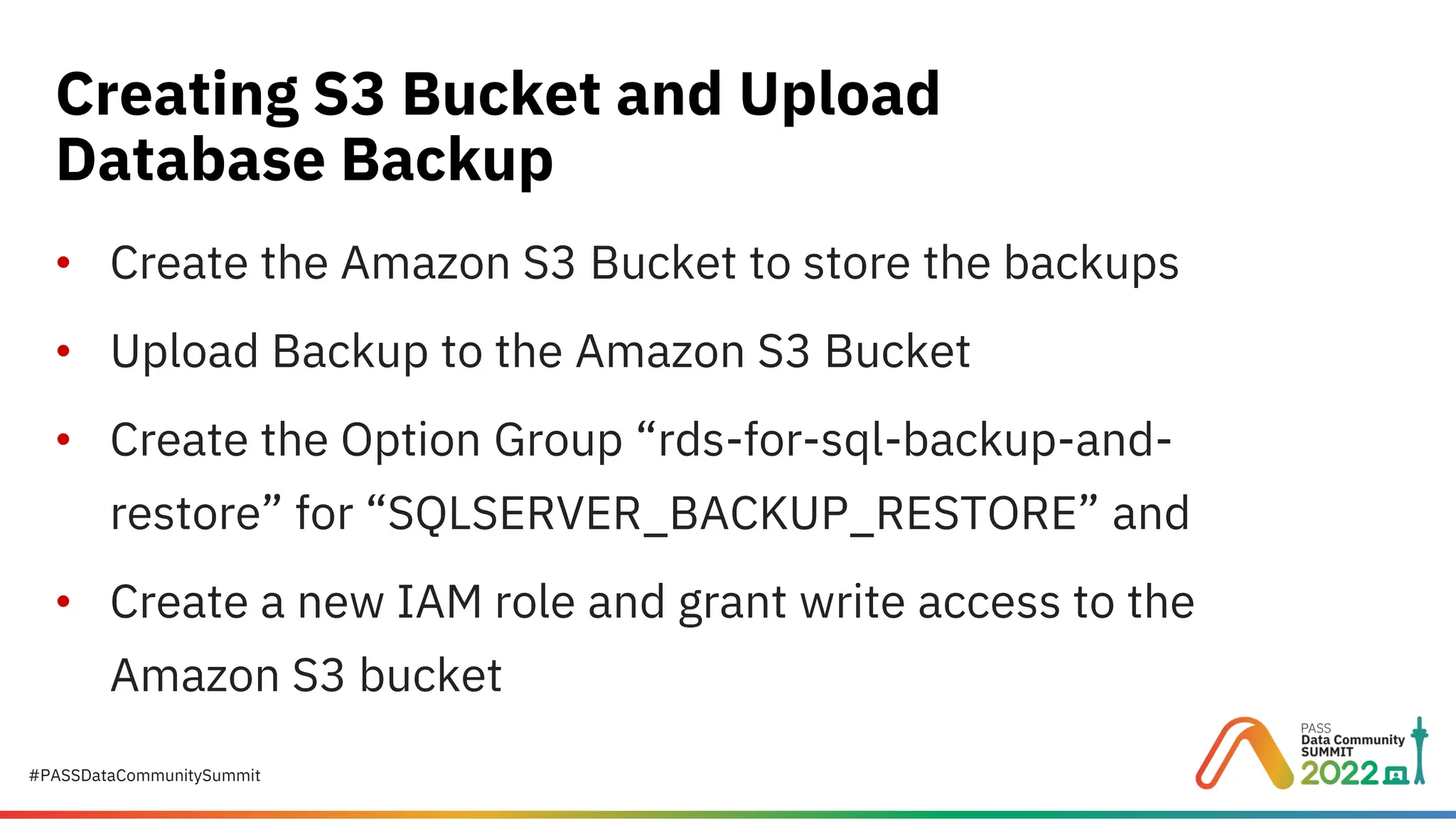 #PASSDataCommunitySummit • Create the Amazon S3 Bucket to store the backups • Upload Backup to the Amazon S3 Bucket • Create the Option Group “rds-for-sql-backup-and- restore” for “SQLSERVER_BACKUP_RESTORE” and • Create a new IAM role and grant write access to the Amazon S3 bucket Creating S3 Bucket and Upload Database Backup 