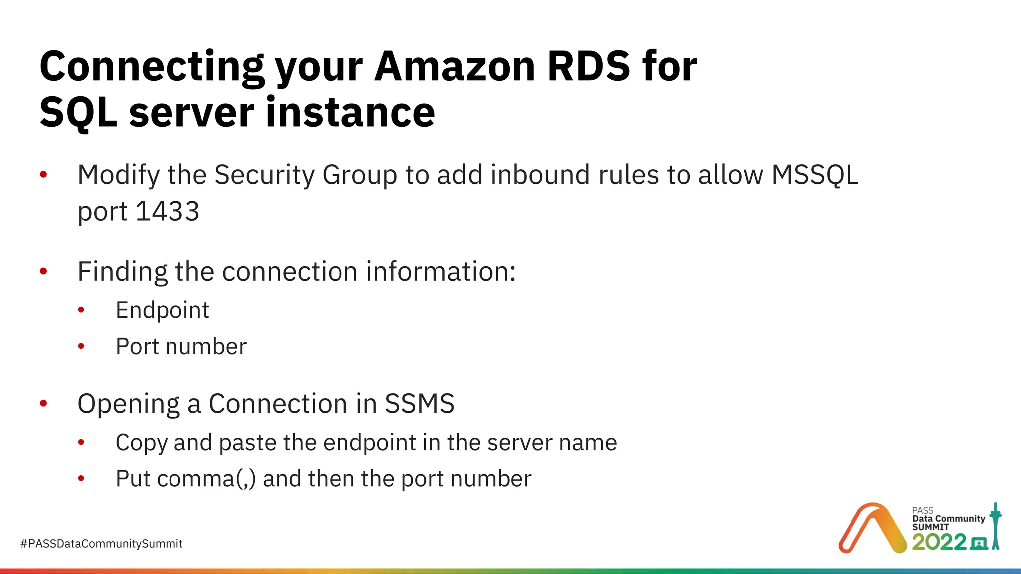 #PASSDataCommunitySummit • Modify the Security Group to add inbound rules to allow MSSQL port 1433 • Finding the connection information: • Endpoint • Port number • Opening a Connection in SSMS • Copy and paste the endpoint in the server name • Put comma(,) and then the port number Connecting your Amazon RDS for SQL server instance 