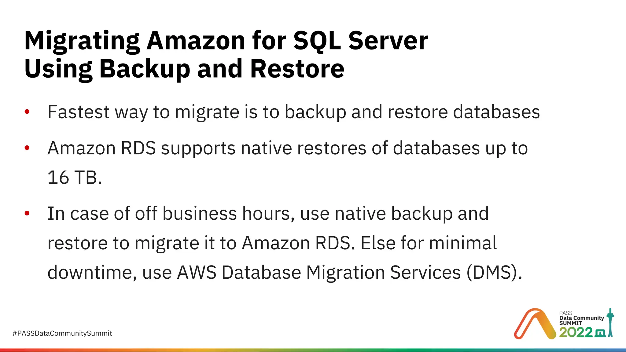 #PASSDataCommunitySummit • Fastest way to migrate is to backup and restore databases • Amazon RDS supports native restores of databases up to 16 TB. • In case of off business hours, use native backup and restore to migrate it to Amazon RDS. Else for minimal downtime, use AWS Database Migration Services (DMS). Migrating Amazon for SQL Server Using Backup and Restore 