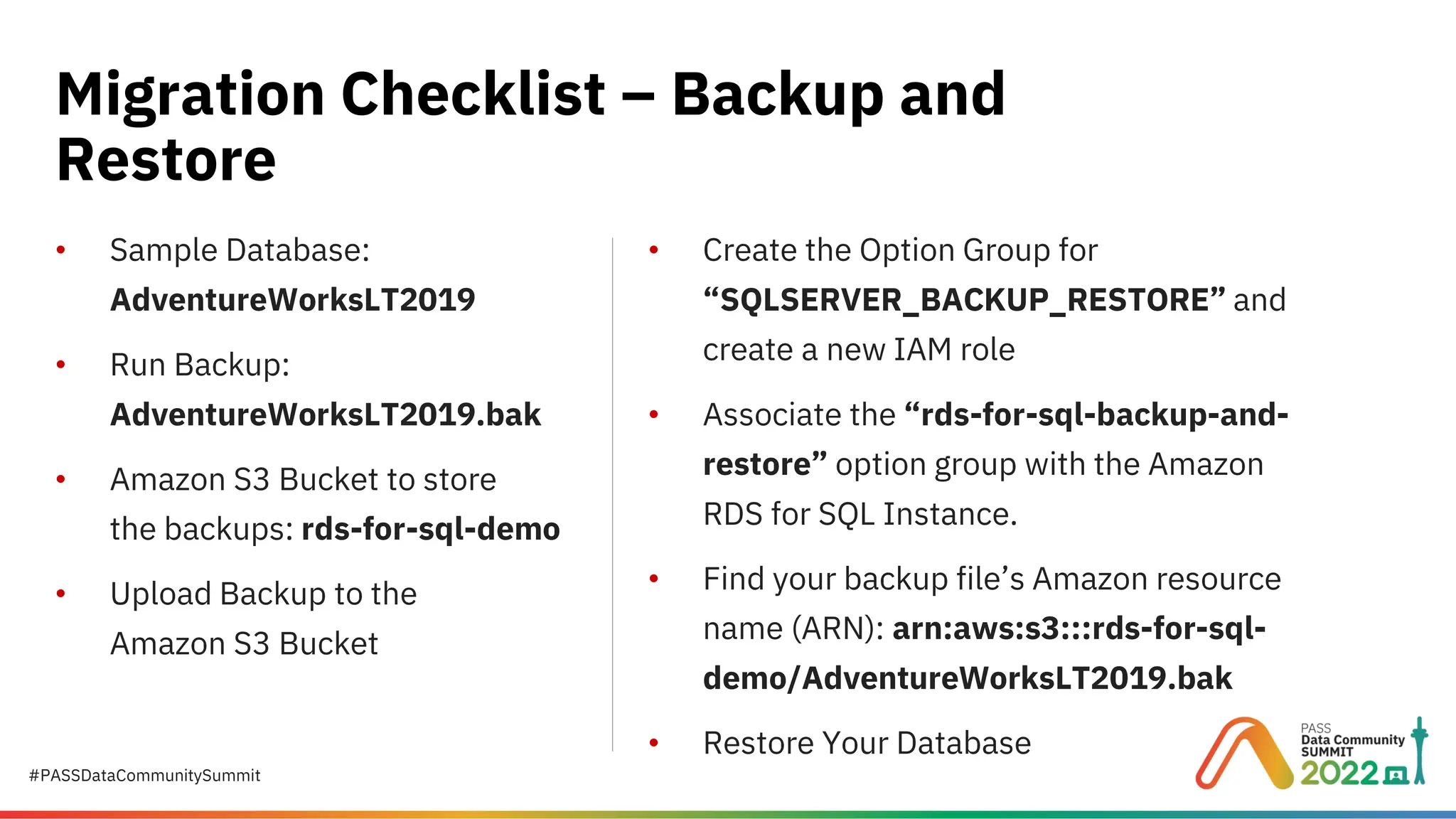 #PASSDataCommunitySummit • Sample Database: AdventureWorksLT2019 • Run Backup: AdventureWorksLT2019.bak • Amazon S3 Bucket to store the backups: rds-for-sql-demo • Upload Backup to the Amazon S3 Bucket Migration Checklist – Backup and Restore • Create the Option Group for “SQLSERVER_BACKUP_RESTORE” and create a new IAM role • Associate the “rds-for-sql-backup-and- restore” option group with the Amazon RDS for SQL Instance. • Find your backup file’s Amazon resource name (ARN): arn:aws:s3:::rds-for-sql- demo/AdventureWorksLT2019.bak • Restore Your Database 