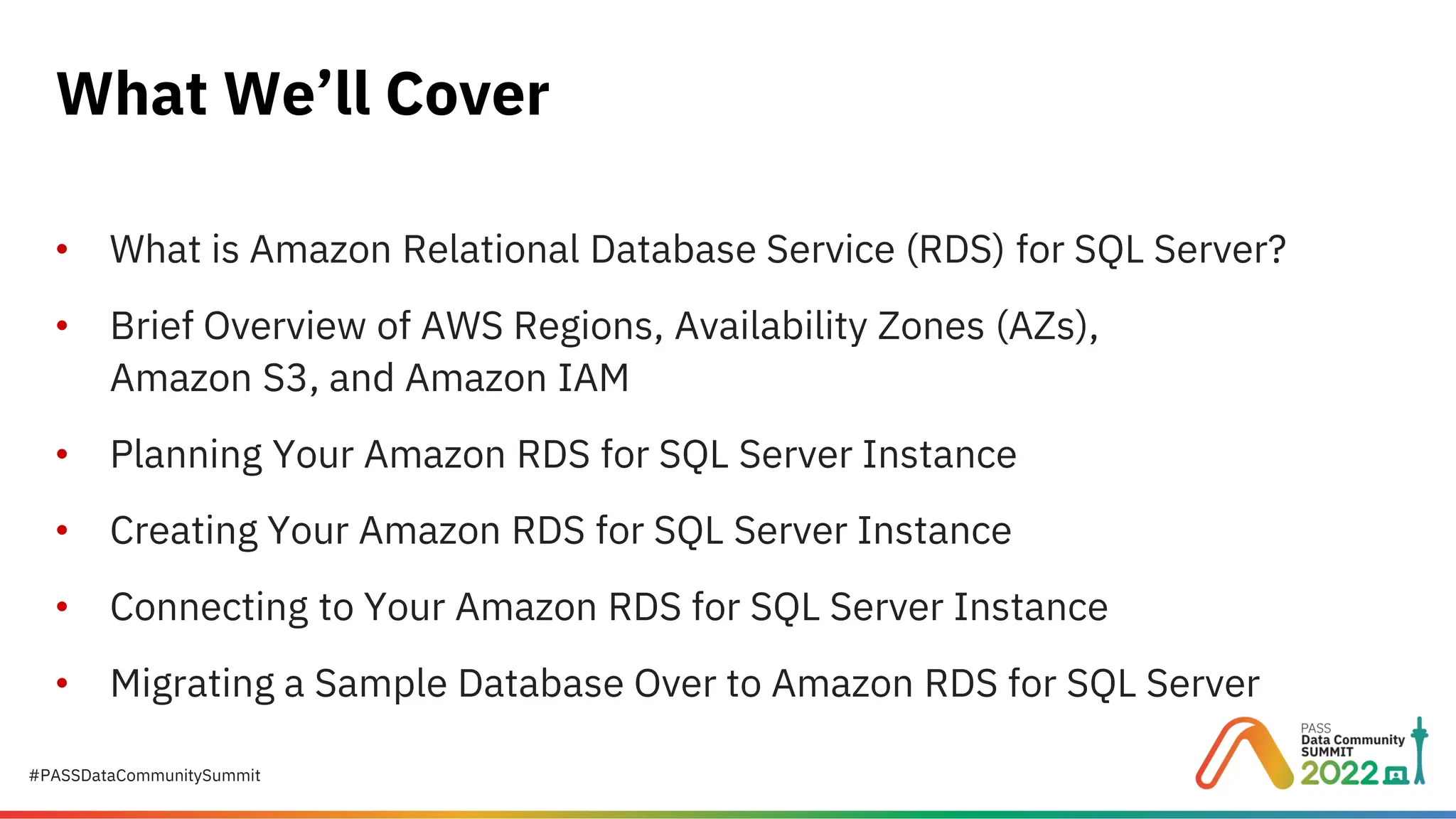 #PASSDataCommunitySummit • What is Amazon Relational Database Service (RDS) for SQL Server? • Brief Overview of AWS Regions, Availability Zones (AZs), Amazon S3, and Amazon IAM • Planning Your Amazon RDS for SQL Server Instance • Creating Your Amazon RDS for SQL Server Instance • Connecting to Your Amazon RDS for SQL Server Instance • Migrating a Sample Database Over to Amazon RDS for SQL Server What We’ll Cover 