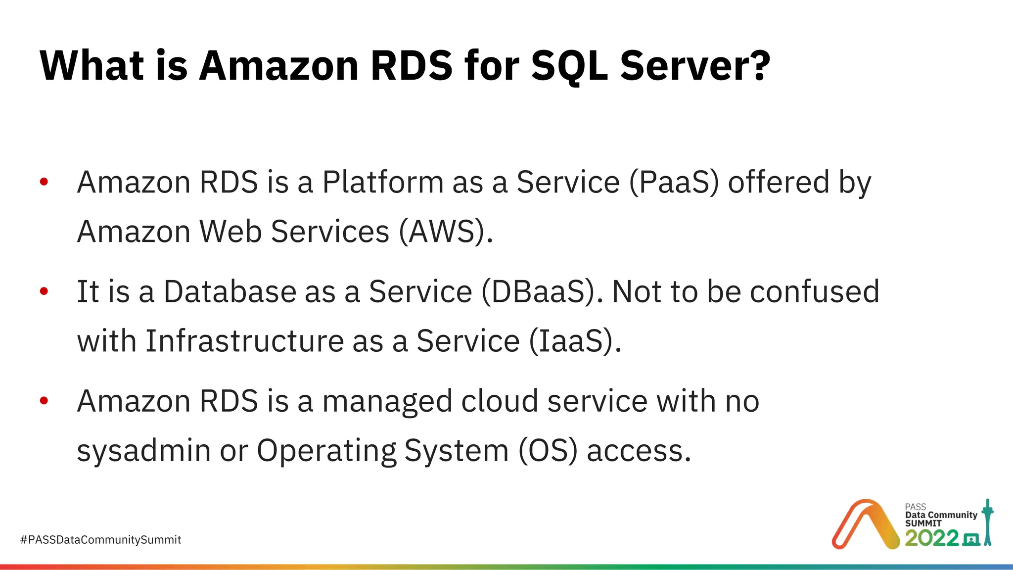 #PASSDataCommunitySummit • Amazon RDS is a Platform as a Service (PaaS) offered by Amazon Web Services (AWS). • It is a Database as a Service (DBaaS). Not to be confused with Infrastructure as a Service (IaaS). • Amazon RDS is a managed cloud service with no sysadmin or Operating System (OS) access. What is Amazon RDS for SQL Server? 