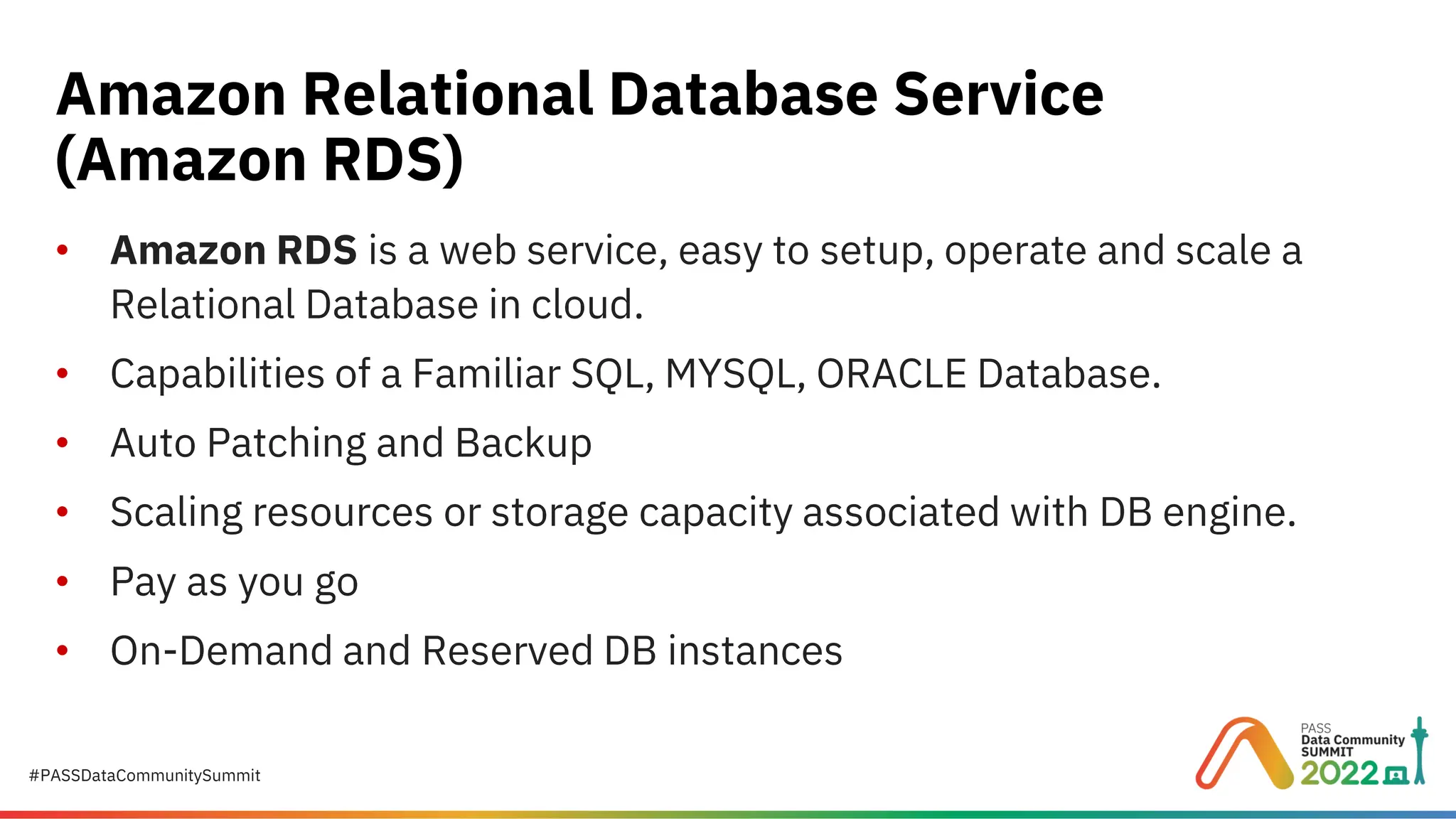 #PASSDataCommunitySummit • Amazon RDS is a web service, easy to setup, operate and scale a Relational Database in cloud. • Capabilities of a Familiar SQL, MYSQL, ORACLE Database. • Auto Patching and Backup • Scaling resources or storage capacity associated with DB engine. • Pay as you go • On-Demand and Reserved DB instances Amazon Relational Database Service (Amazon RDS) 