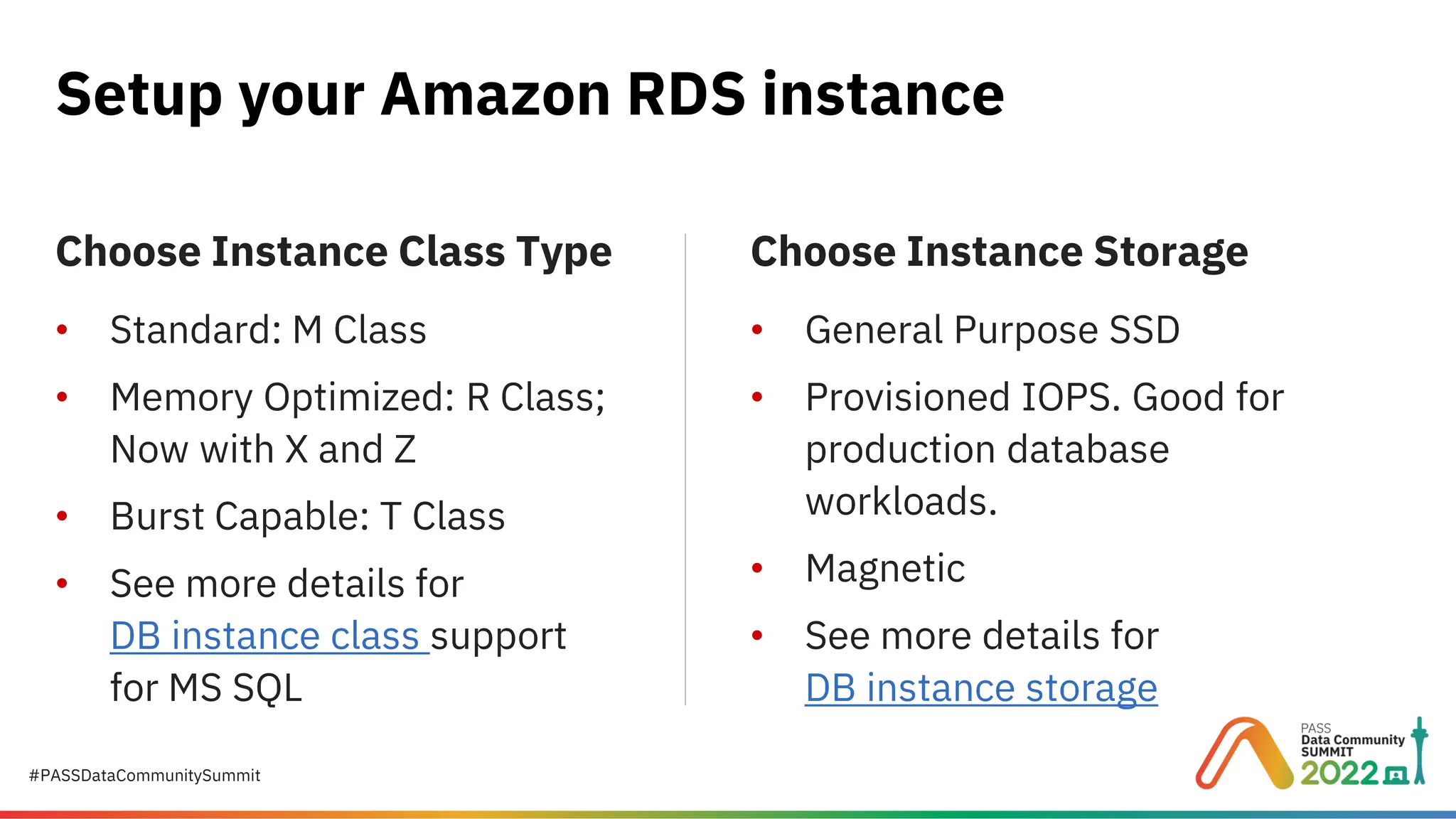#PASSDataCommunitySummit Choose Instance Class Type • Standard: M Class • Memory Optimized: R Class; Now with X and Z • Burst Capable: T Class • See more details for DB instance class support for MS SQL Setup your Amazon RDS instance Choose Instance Storage • General Purpose SSD • Provisioned IOPS. Good for production database workloads. • Magnetic • See more details for DB instance storage 