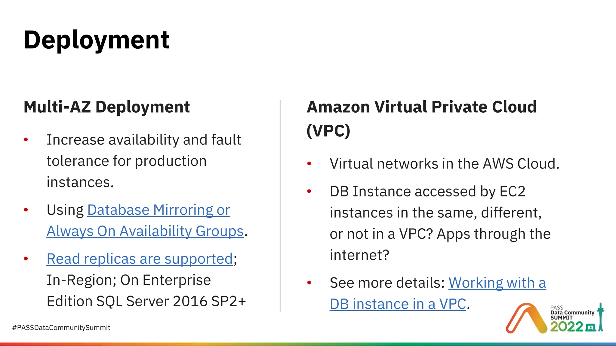 #PASSDataCommunitySummit Deployment Multi-AZ Deployment • Increase availability and fault tolerance for production instances. • Using Database Mirroring or Always On Availability Groups. • Read replicas are supported; In-Region; On Enterprise Edition SQL Server 2016 SP2+ Amazon Virtual Private Cloud (VPC) • Virtual networks in the AWS Cloud. • DB Instance accessed by EC2 instances in the same, different, or not in a VPC? Apps through the internet? • See more details: Working with a DB instance in a VPC. 