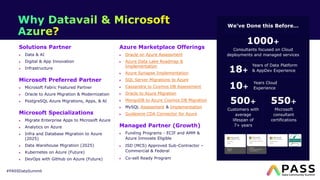 #PASSDataSummit
Solutions Partner
Data & AI
Digital & App Innovation
Infrastructure
Microsoft Preferred Partner
Microsoft Fabric Featured Partner
Oracle to Azure Migration & Modernization
PostgreSQL Azure Migrations, Apps, & AI
Microsoft Specializations
Migrate Enterprise Apps to Microsoft Azure
Analytics on Azure
Infra and Database Migration to Azure
(2025)
Data Warehouse Migration (2025)
Kubernetes on Azure (Future)
DevOps with GitHub on Azure (Future)
Azure Marketplace Offerings
Oracle on Azure Assessment
Azure Data Lake Roadmap &
Implementation
Azure Synapse Implementation
SQL Server Migrations to Azure
Cassandra to Cosmos DB Assessment
Oracle to Azure Migration
MongoDB to Azure Cosmos DB Migration
MySQL Assessment & Implementation
Guidewire CDA Connector for Azure
Managed Partner (Growth)
Funding Programs - ECIF and AMM &
Azure Innovate Eligible
ISD (MCS) Approved Sub-Contractor –
Commercial & Federal
Co-sell Ready Program
We’ve Done this Before…
1000+
Consultants focused on Cloud
deployments and managed services
18+
Years Cloud
Experience
500+
Customers with
average
lifespan of
7+ years
550+
Microsoft
consultant
certifications
Years of Data Platform
& AppDev Experience
10+
 