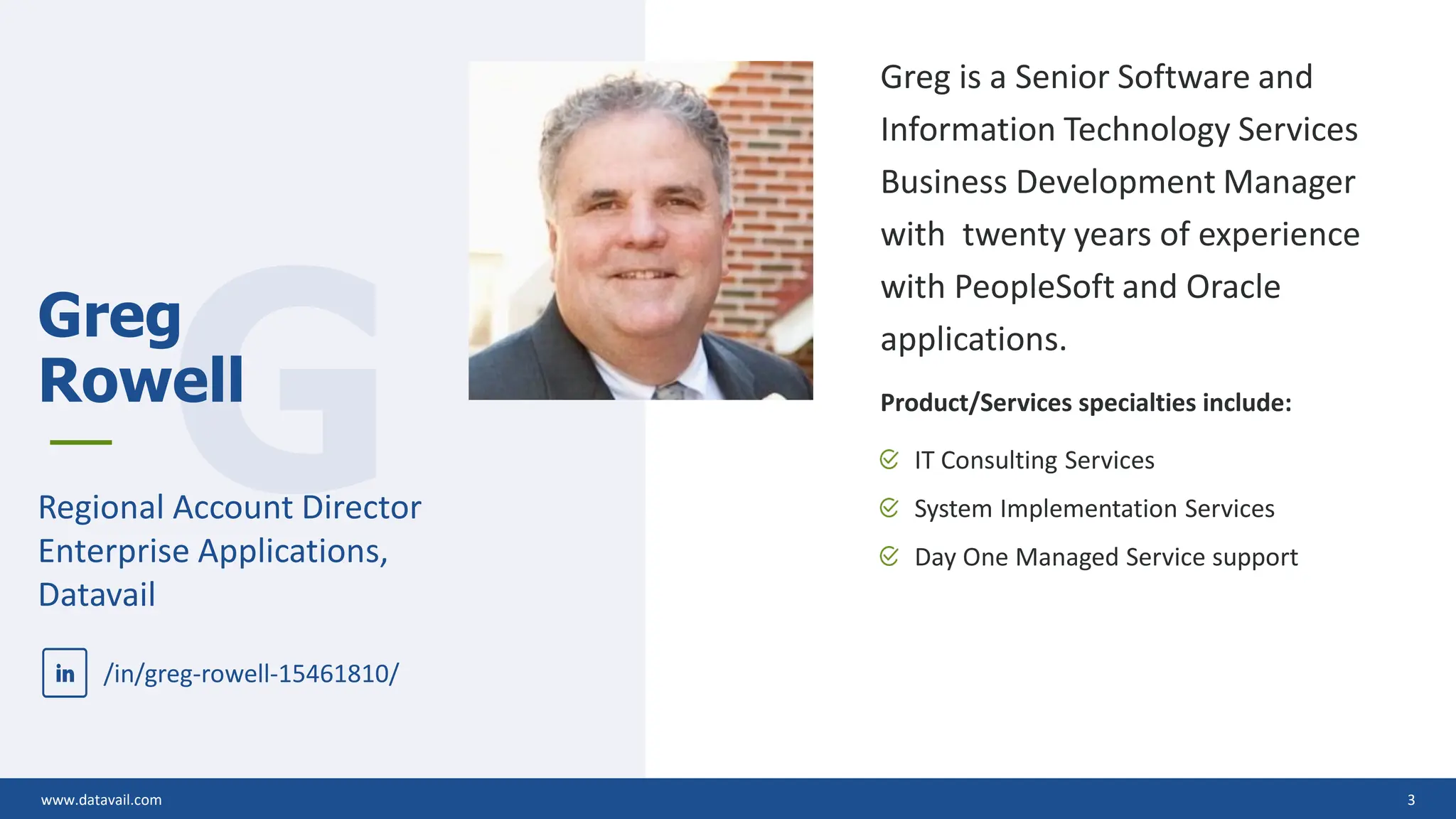 www.datavail.com 3
Greg is a Senior Software and
Information Technology Services
Business Development Manager
with twenty years of experience
with PeopleSoft and Oracle
applications.
Product/Services specialties include:
IT Consulting Services
System Implementation Services
Day One Managed Service support
www.datavail.com 3
G
Greg
Rowell
Regional Account Director
Enterprise Applications,
Datavail
/in/greg-rowell-15461810/
 