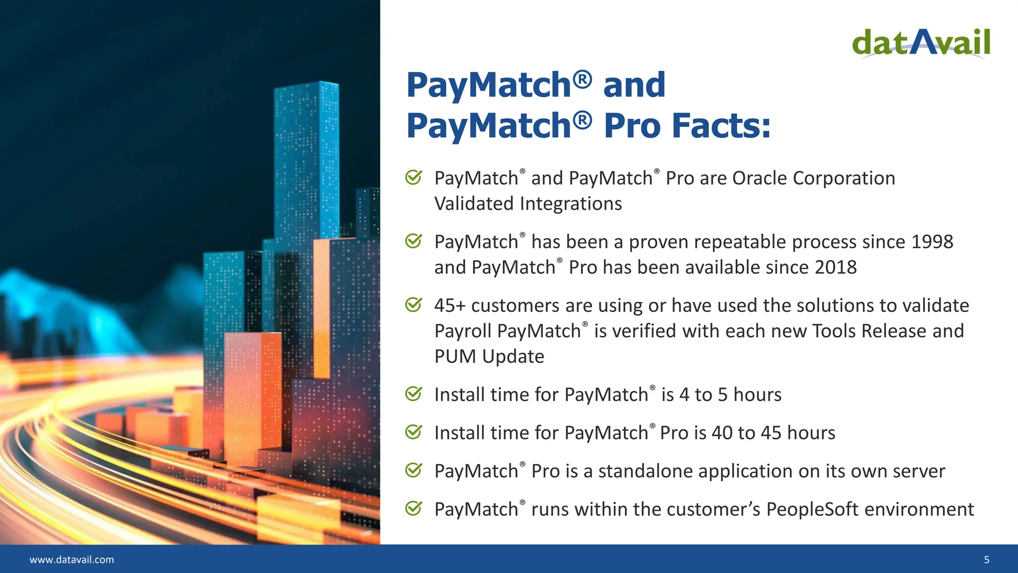www.datavail.com 5
PayMatch® and
PayMatch® Pro Facts:
PayMatch® and PayMatch® Pro are Oracle Corporation
Validated Integrations
PayMatch® has been a proven repeatable process since 1998
and PayMatch® Pro has been available since 2018
45+ customers are using or have used the solutions to validate
Payroll PayMatch® is verified with each new Tools Release and
PUM Update
Install time for PayMatch® is 4 to 5 hours
Install time for PayMatch® Pro is 40 to 45 hours
PayMatch® Pro is a standalone application on its own server
PayMatch® runs within the customer’s PeopleSoft environment
 