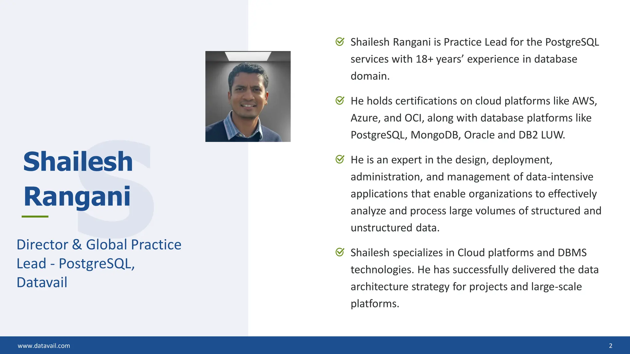 www.datavail.com 2 Shailesh Rangani is Practice Lead for the PostgreSQL services with 18+ years’ experience in database domain. He holds certifications on cloud platforms like AWS, Azure, and OCI, along with database platforms like PostgreSQL, MongoDB, Oracle and DB2 LUW. He is an expert in the design, deployment, administration, and management of data-intensive applications that enable organizations to effectively analyze and process large volumes of structured and unstructured data. Shailesh specializes in Cloud platforms and DBMS technologies. He has successfully delivered the data architecture strategy for projects and large-scale platforms. www.datavail.com 2 S Shailesh Rangani Director & Global Practice Lead - PostgreSQL, Datavail 